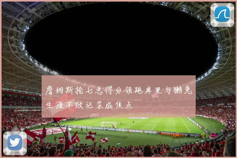 詹姆斯抢七总得分领跑库里与獭兔生涯不败记录成焦点