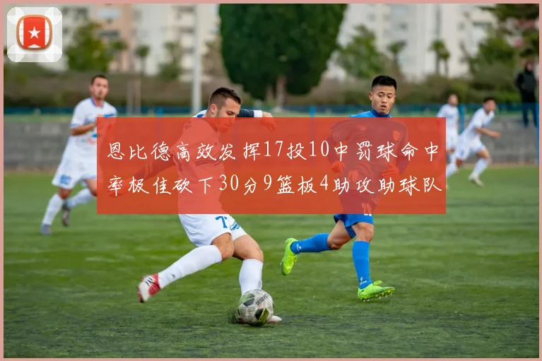 恩比德高效发挥17投10中罚球命中率极佳砍下30分9篮板4助攻助球队获胜