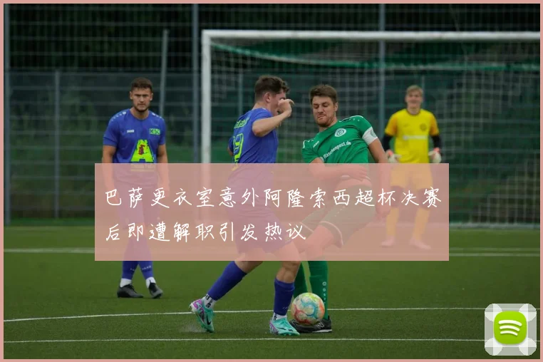 巴萨更衣室意外阿隆索西超杯决赛后即遭解职引发热议