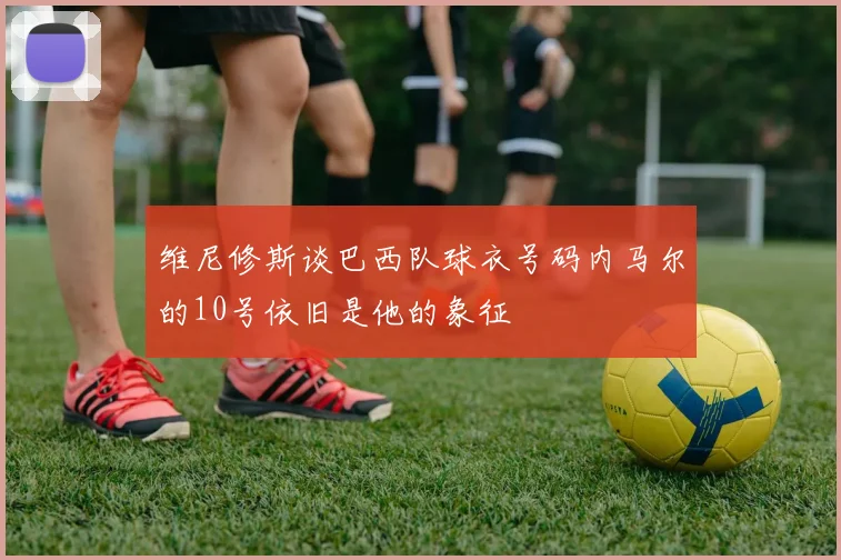 维尼修斯谈巴西队球衣号码内马尔的10号依旧是他的象征