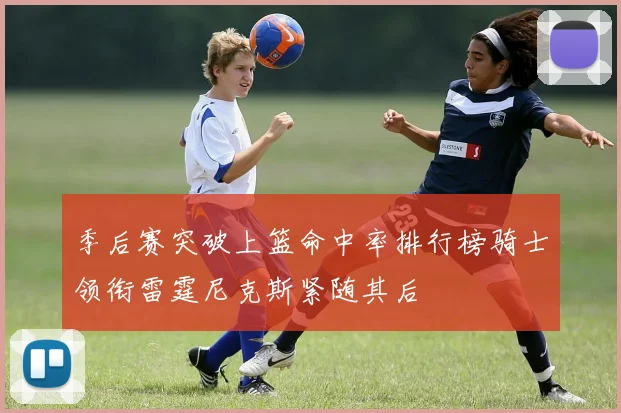 季后赛突破上篮命中率排行榜骑士领衔雷霆尼克斯紧随其后