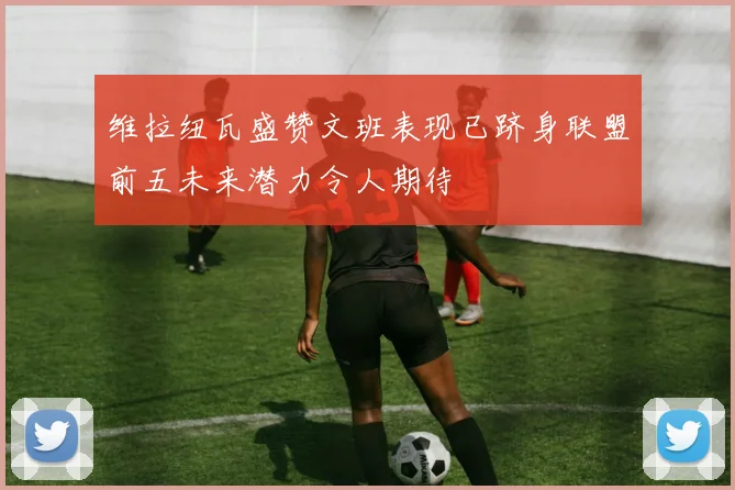 维拉纽瓦盛赞文班表现已跻身联盟前五未来潜力令人期待