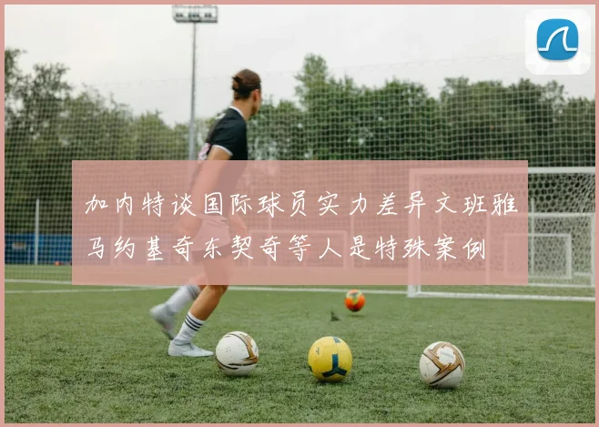 加内特谈国际球员实力差异文班雅马约基奇东契奇等人是特殊案例