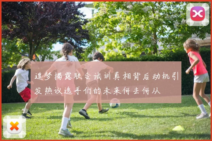 追梦揭露联合试训真相背后动机引发热议选手们的未来何去何从