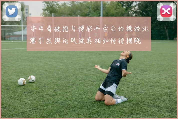 字母哥被指与博彩平台合作操控比赛引发舆论风波真相如何待揭晓